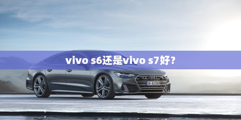 vivo s6还是vivo s7好？