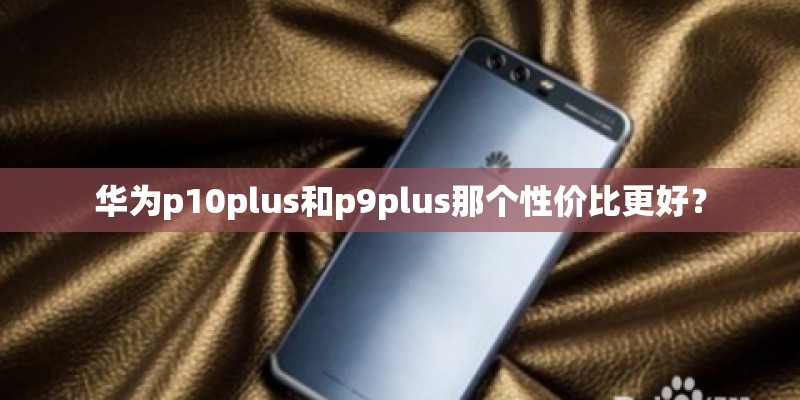 华为p10plus和p9plus那个性价比更好？